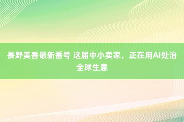 長野美香最新番号 这届中小卖家,正在用AI处治全球生意