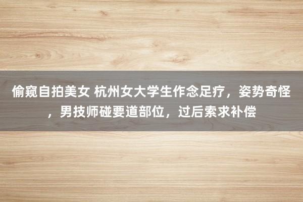 偷窥自拍美女 杭州女大学生作念足疗,姿势奇怪,男技师碰要道部位,过后索求补偿