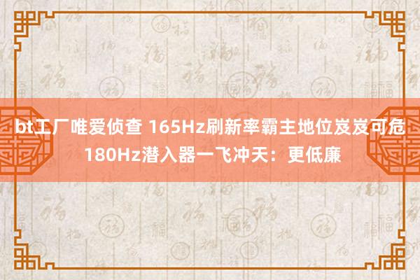 bt工厂唯爱侦查 165Hz刷新率霸主地位岌岌可危 180Hz潜入器一飞冲天：更低廉