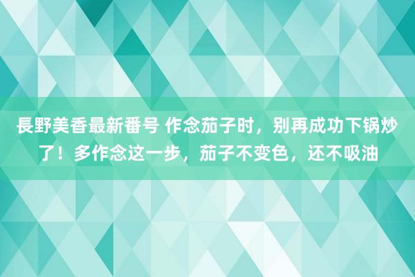 長野美香最新番号 作念茄子时,别再成功下锅炒了!多作念这一步,茄子不变色,还不吸油
