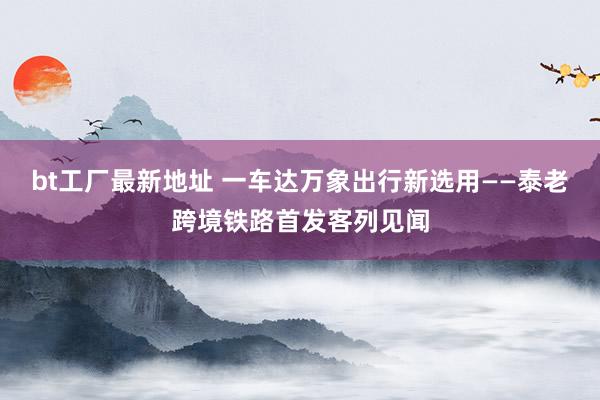 bt工厂最新地址 一车达万象 出行新选用——泰老跨境铁路首发客列见闻