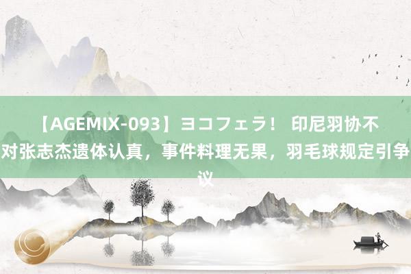 【AGEMIX-093】ヨコフェラ! 印尼羽协不再对张志杰遗体认真,事件料理无果,羽毛球规定引争议