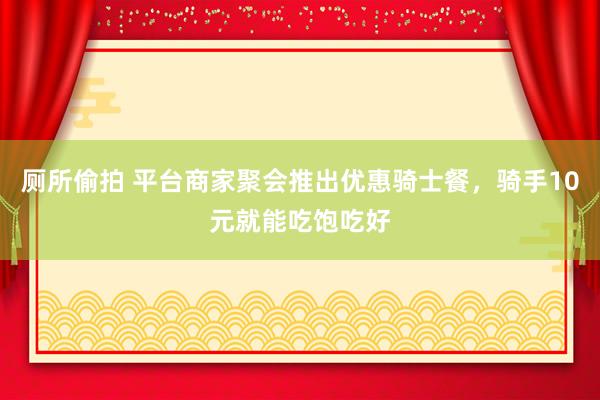 厕所偷拍 平台商家聚会推出优惠骑士餐,骑手10元就能吃饱吃好