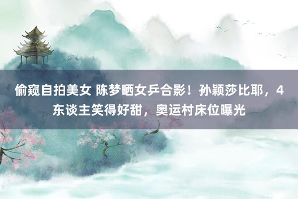 偷窥自拍美女 陈梦晒女乒合影!孙颖莎比耶,4东谈主笑得好甜,奥运村床位曝光