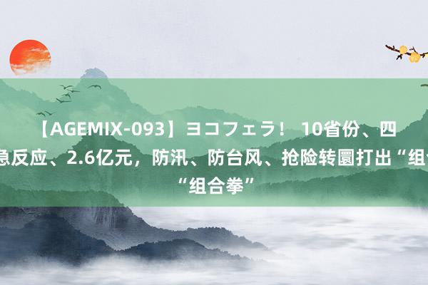 【AGEMIX-093】ヨコフェラ! 10省份、四级济急反应、2.6亿元,防汛、防台风、抢险转圜打出“组合拳”