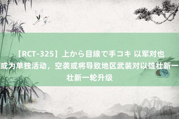【RCT-325】上から目線で手コキ 以军对也门空袭或为单独活动,空袭或将导致地区武装对以雄壮新一轮升级