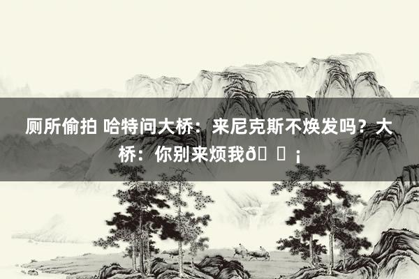 厕所偷拍 哈特问大桥:来尼克斯不焕发吗?大桥:你别来烦我?