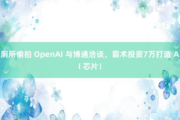 厕所偷拍 OpenAI 与博通洽谈,霸术投资7万打造 AI 芯片!