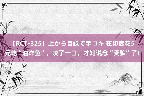 【RCT-325】上から目線で手コキ 在印度花5元吃“油炸鱼”,咬了一口,才知说念“受骗”了!