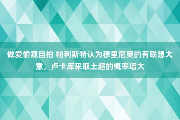 做爱偷窥自拍 帕利斯特认为穆里尼奥的有联想大意,卢卡库采取土超的概率增大