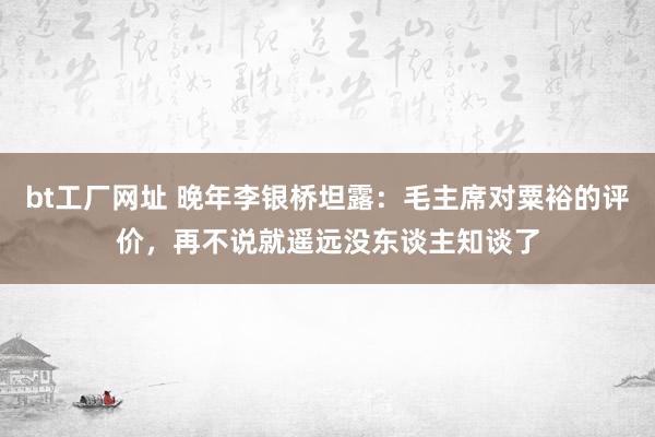 bt工厂网址 晚年李银桥坦露:毛主席对粟裕的评价,再不说就遥远没东谈主知谈了