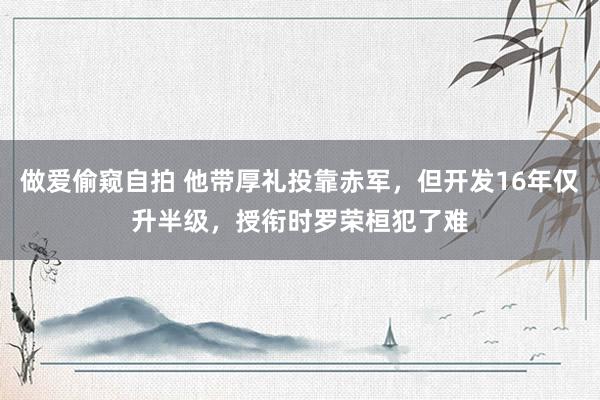 做爱偷窥自拍 他带厚礼投靠赤军,但开发16年仅升半级,授衔时罗荣桓犯了难