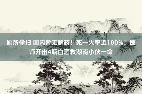 厕所偷拍 国内暂无解药!死一火率近100%!医师开出4瓶白酒救湖南小伙一命
