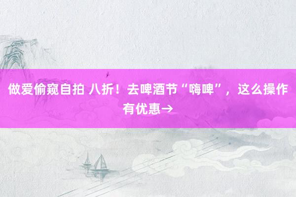 做爱偷窥自拍 八折!去啤酒节“嗨啤”,这么操作有优惠→