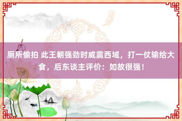 厕所偷拍 此王朝强劲时威震西域,打一仗输给大食,后东谈主评价:如故很强!