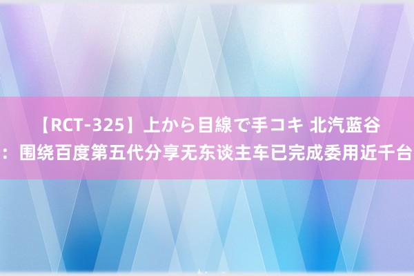 【RCT-325】上から目線で手コキ 北汽蓝谷:围绕百度第五代分享无东谈主车已完成委用近千台