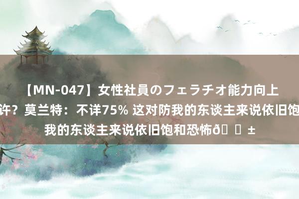 【MN-047】女性社員のフェラチオ能力向上活動 归附了些许?莫兰特:不详75% 这对防我的东谈主来说依旧饱和恐怖?