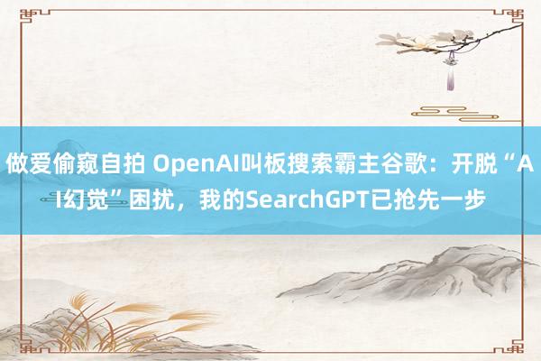 做爱偷窥自拍 OpenAI叫板搜索霸主谷歌:开脱“AI幻觉”困扰,我的SearchGPT已抢先一步