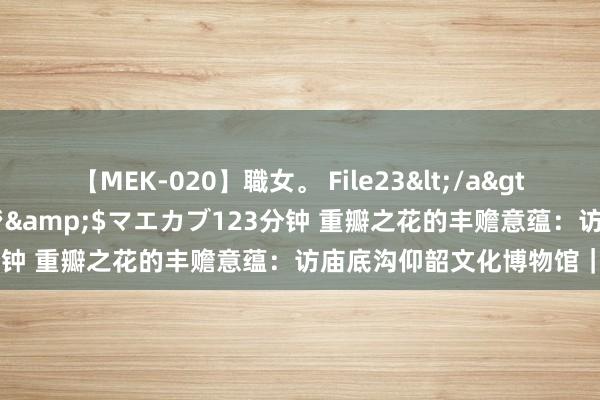 【MEK-020】職女。 File23</a>2011-05-20プレステージ&$マエカブ123分钟 重瓣之花的丰赡意蕴:访庙底沟仰韶文化博物馆|访古