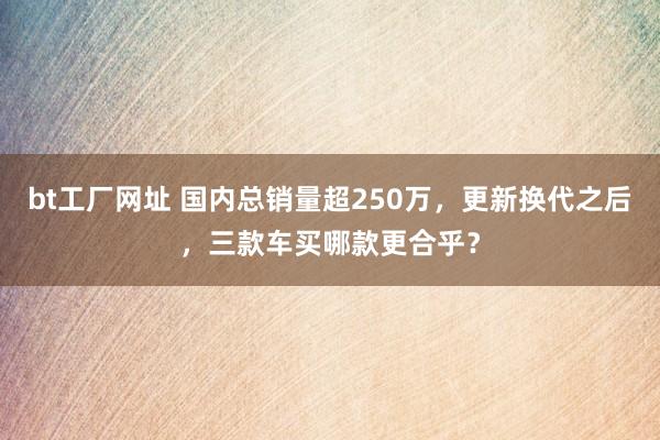 bt工厂网址 国内总销量超250万,更新换代之后,三款车买哪款更合乎?