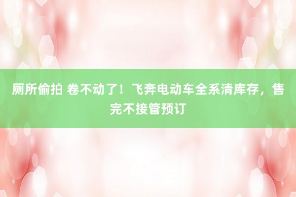 厕所偷拍 卷不动了!飞奔电动车全系清库存,售完不接管预订