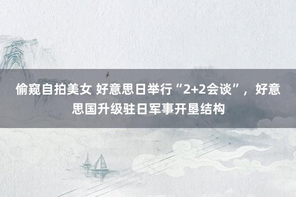 偷窥自拍美女 好意思日举行“2+2会谈”,好意思国升级驻日军事开垦结构