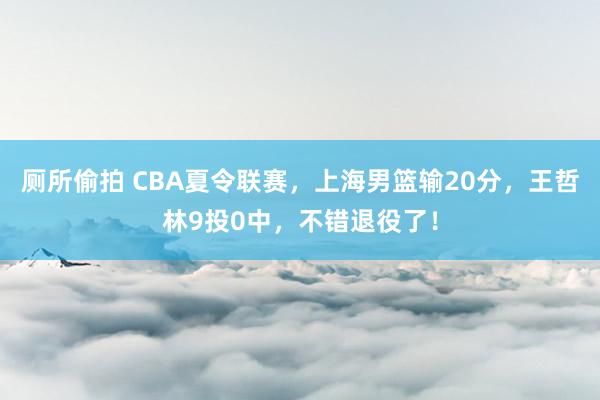厕所偷拍 CBA夏令联赛,上海男篮输20分,王哲林9投0中,不错退役了!