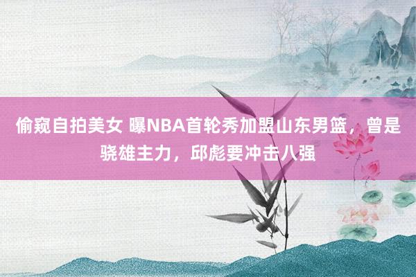 偷窥自拍美女 曝NBA首轮秀加盟山东男篮,曾是骁雄主力,邱彪要冲击八强