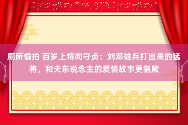 厕所偷拍 百岁上将向守贞:刘邓雄兵打出来的猛将,和夫东说念主的爱情故事更猖厥