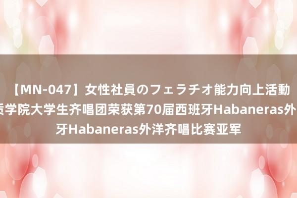 【MN-047】女性社員のフェラチオ能力向上活動 胜利!北京物质学院大学生齐唱团荣获第70届西班牙Habaneras外洋齐唱比赛亚军
