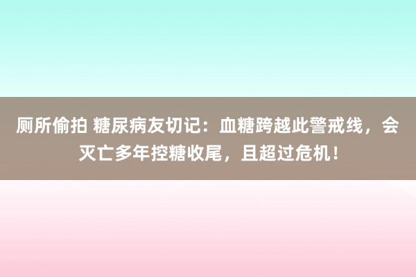 厕所偷拍 糖尿病友切记：血糖跨越此警戒线，会灭亡多年控糖收尾，且超过危机！