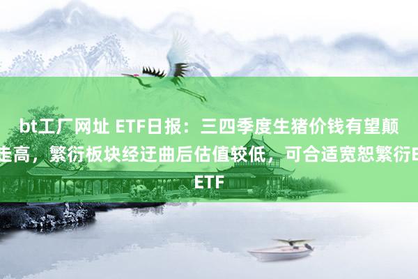 bt工厂网址 ETF日报:三四季度生猪价钱有望颠簸走高,繁衍板块经迂曲后估值较低,可合适宽恕繁衍ETF