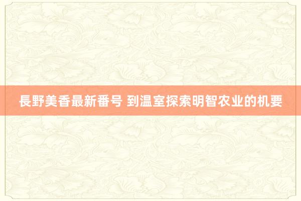 長野美香最新番号 到温室探索明智农业的机要