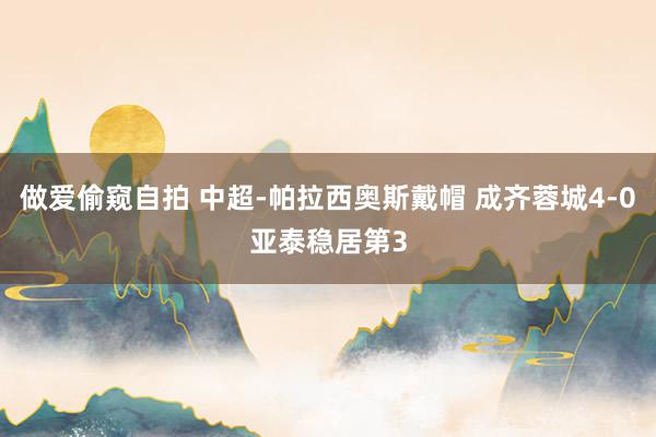 做爱偷窥自拍 中超-帕拉西奥斯戴帽 成齐蓉城4-0亚泰稳居第3