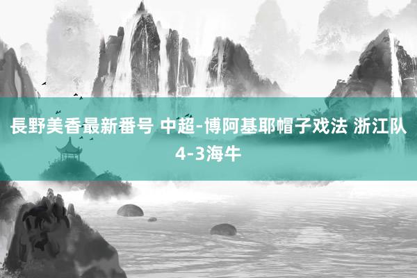長野美香最新番号 中超-博阿基耶帽子戏法 浙江队4-3海牛