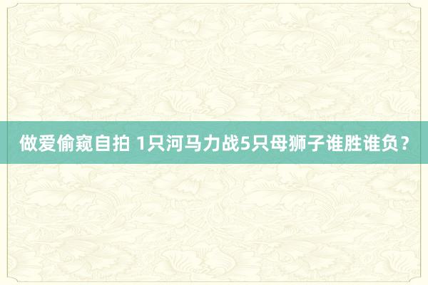 做爱偷窥自拍 1只河马力战5只母狮子谁胜谁负?