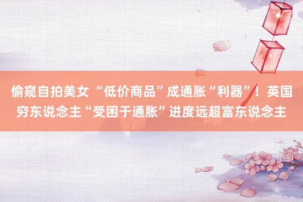 偷窥自拍美女 “低价商品”成通胀“利器”!英国穷东说念主“受困于通胀”进度远超富东说念主