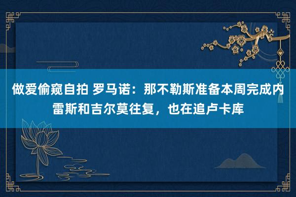 做爱偷窥自拍 罗马诺:那不勒斯准备本周完成内雷斯和吉尔莫往复,也在追卢卡库