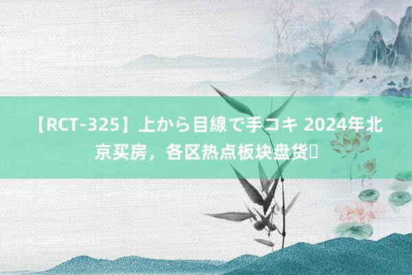 【RCT-325】上から目線で手コキ 2024年北京买房,各区热点板块盘货❗