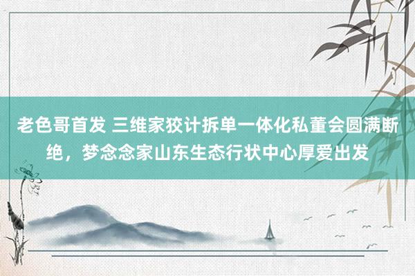 老色哥首发 三维家狡计拆单一体化私董会圆满断绝,梦念念家山东生态行状中心厚爱出发
