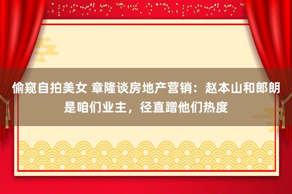 偷窥自拍美女 章隆谈房地产营销:赵本山和郎朗是咱们业主,径直蹭他们热度
