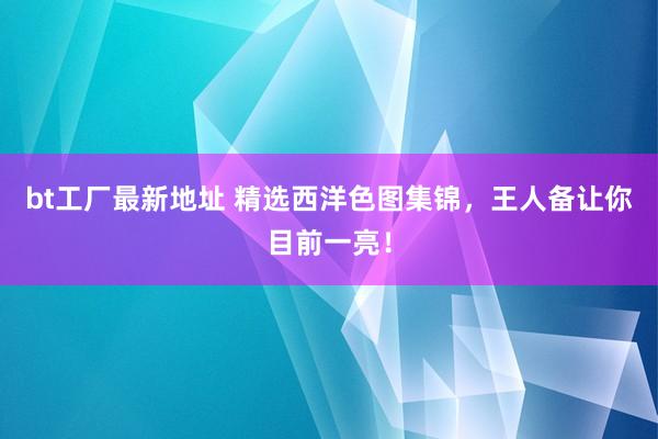 bt工厂最新地址 精选西洋色图集锦，王人备让你目前一亮！