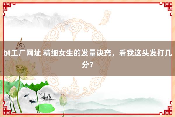 bt工厂网址 精细女生的发量诀窍,看我这头发打几分?