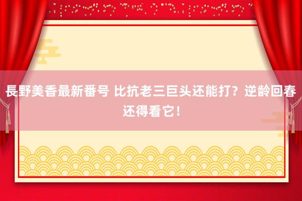 長野美香最新番号 比抗老三巨头还能打?逆龄回春还得看它!
