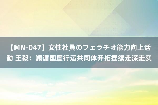 【MN-047】女性社員のフェラチオ能力向上活動 王毅:澜湄国度行运共同体开拓捏续走深走实
