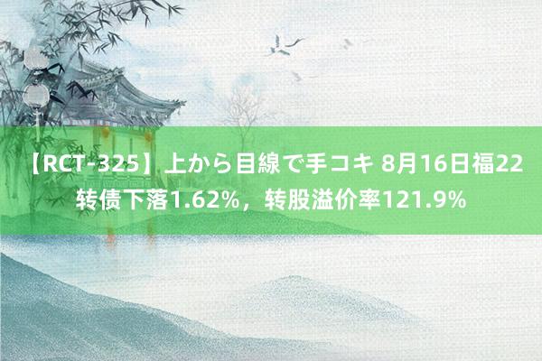 【RCT-325】上から目線で手コキ 8月16日福22转债下落1.62%,转股溢价率121.9%