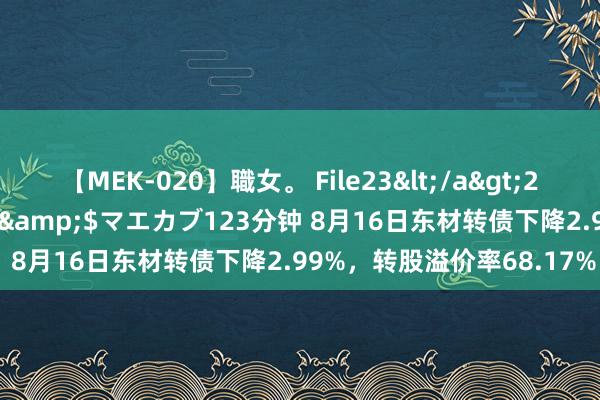 【MEK-020】職女。 File23</a>2011-05-20プレステージ&$マエカブ123分钟 8月16日东材转债下降2.99%,转股溢价率68.17%