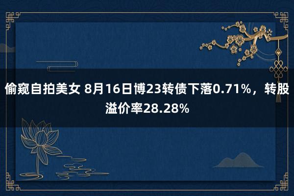偷窥自拍美女 8月16日博23转债下落0.71%,转股溢价率28.28%