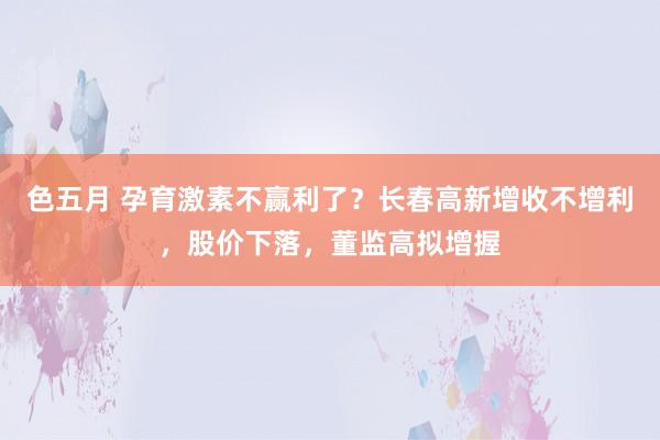 色五月 孕育激素不赢利了?长春高新增收不增利,股价下落,董监高拟增握