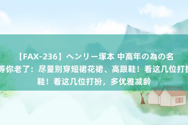 【FAX-236】ヘンリー塚本 中高年の為の名作裏ビデオ集 等你老了:尽量别穿短裙花裙、高跟鞋!看这几位打扮,多优雅减龄